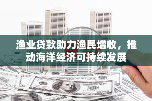 碧江渔业贷款助力渔民增收，推动海洋经济可持续发展